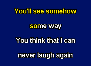 You'll see somehow
some way

You think that I can

never laugh again