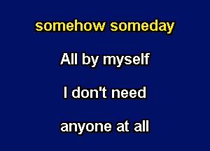 somehow someday

All by myself

I don't need

anyone at all