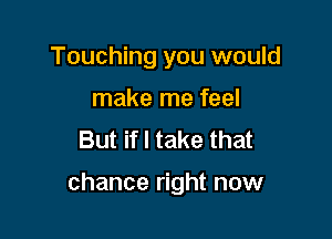 Touching you would
make me feel
But if I take that

chance right now