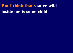 But I think that you're wild
inside me is some child