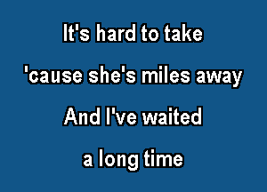 It's hard to take

'cause she's miles away

And I've waited

a long time