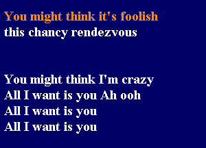 You might think it's foolish
this Chaney rendezvous

You might think I'm crazy
All I want is you All 0011
All I want is you

All I want is you