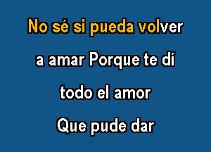 No S(a si pueda volver
a amar Porque te di

todo el amor

Que pude dar