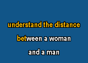 understand the distance

between a woman

and a man