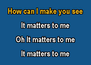 How can I make you see

It matters to me
Oh It matters to me

It matters to me