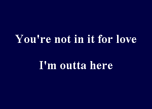 You're not in it for love

I'm outta here