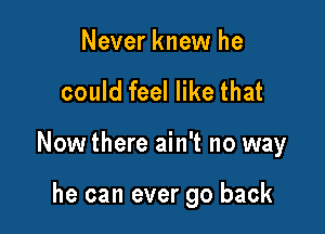 Never knew he

could feel like that

Now there ain't no way

he can ever go back