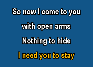 So now I come to you

with open arms

Nothing to hide

I need you to stay