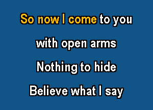 So now I come to you

with open arms

Nothing to hide

Believe what I say