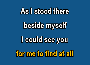 As I stood there

beside myself

I could see you

for me to fmd at all