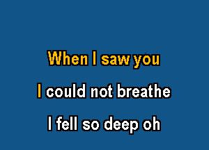 When I saw you

I could not breathe

I fell so deep oh