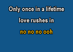 Only once in a lifetime

love rushes in

no no no ooh