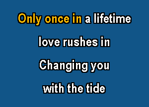 Only once in a lifetime

love rushes in

Changing you
with the tide