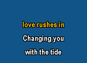 love rushes in

Changing you
with the tide