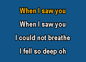 When I saw you
When I saw you

I could not breathe

I fell so deep oh