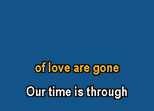 of love are gone

Our time is through