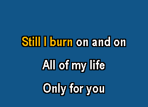 Still I burn on and on

All of my life

Only for you