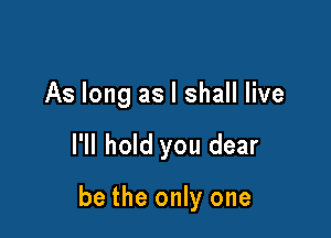 As long as I shall live

I'll hold you dear

be the only one