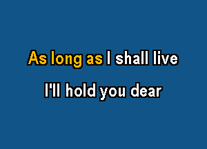 As long as I shall live

I'll hold you dear