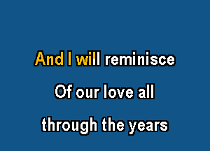 And I will reminisce

Of our love all

through the years