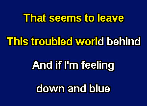 That seems to leave

This troubled world behind

And if I'm feeling

down and blue