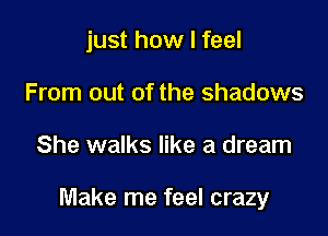 just how I feel
From out of the shadows

She walks like a dream

Make me feel crazy