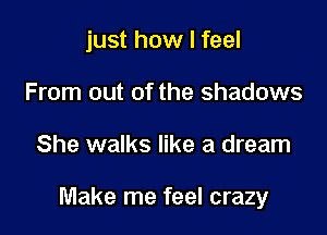 just how I feel
From out of the shadows

She walks like a dream

Make me feel crazy