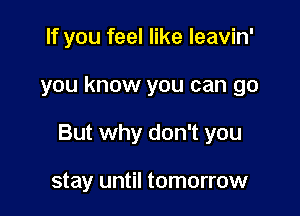 If you feel like leavin'

you know you can go

But why don't you

stay until tomorrow