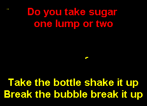 Do you take sugar
one lump or two

Take the bottle shake it up
Break the bubble break it up