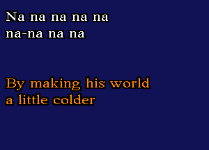 Na na na na na
na-na na na

By making his world
a little colder