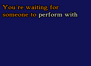 You're waiting for
someone to perform with