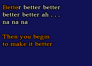 Better better better
better better ah . . .
na na na

Then you begin
to make it better