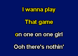 I wanna play

That game
on one on one girl

Ooh there's nothin'