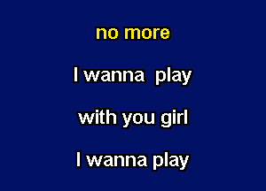 no more

I wanna play

with you girl

I wanna play