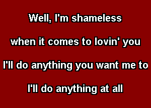 Well, I'm shameless
when it comes to lovin' you

I'll do anything you want me to

I'll do anything at all