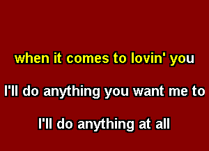 when it comes to lovin' you

I'll do anything you want me to

I'll do anything at all