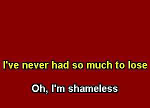 I've never had so much to lose

Oh, I'm shameless