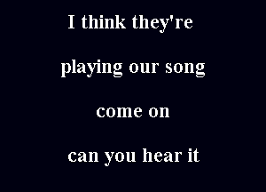 I think they're
playing our song

come on

can you hear it