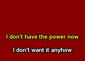 I don't have the power now

I don't want it anyhow