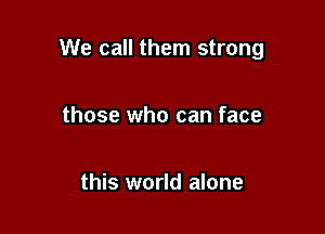 We call them strong

those who can face

this world alone