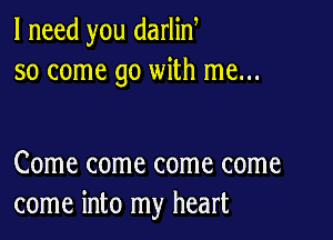 I need you darlin
so come go with me...

Come come come come
come into my heart