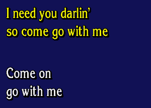 I need you darlin
so come go with me

Come on
go with me