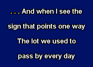 . . . And when I see the

sign that points one way

The lot we used to

pass by every day