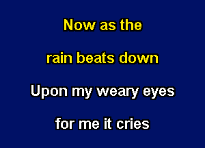 Now as the

rain beats down

Upon my weary eyes

for me it cries
