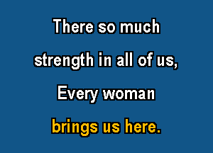 There so much

strength in all of us,

Every woman

brings us here.