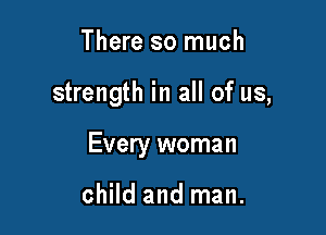 There so much

strength in all of us,

Every woman

child and man.
