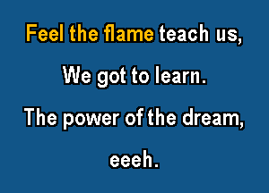 Feel the flame teach us,

We got to learn.

The power of the dream,

eeeh.