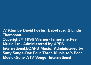 Written by David Foster, Babyface, Ba Linda
Thompson

Copyright (9 1996 Warner-Tamerlane,Peer
Music Ltd. Administered by APRS
lnternational,ECAPS Music, Administered by
Sony Songs,0ne Four Three Music (cfo Peer
Music),Sony AW Songs. International