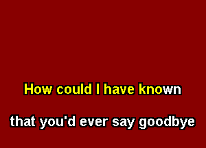 How could I have known

that you'd ever say goodbye