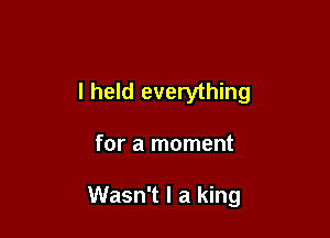I held everything

for a moment

Wasn't I a king